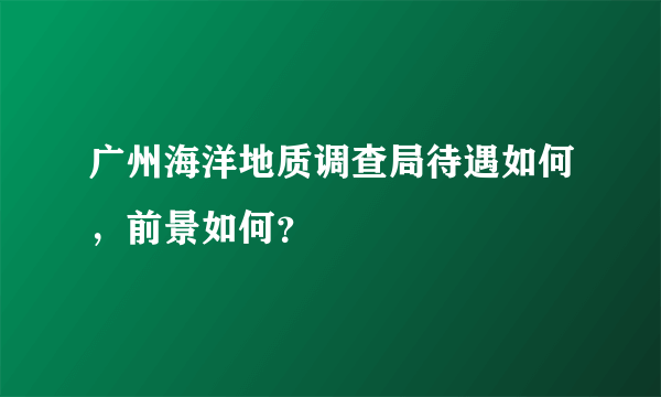 广州海洋地质调查局待遇如何，前景如何？