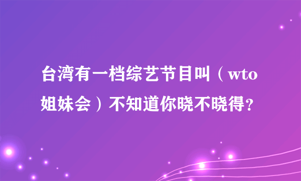 台湾有一档综艺节目叫（wto姐妹会）不知道你晓不晓得？