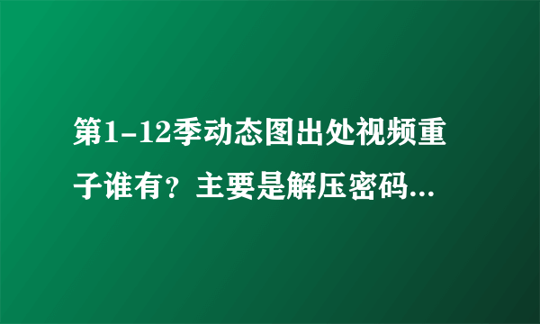 第1-12季动态图出处视频重子谁有？主要是解压密码。兄弟们有的速回我，重谢