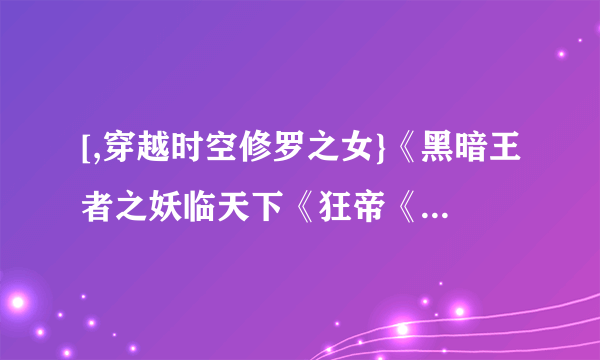 [,穿越时空修罗之女}《黑暗王者之妖临天下《狂帝《穿越时空修罗之女《且试天下《凤霸天下}谁有先谢谢了
