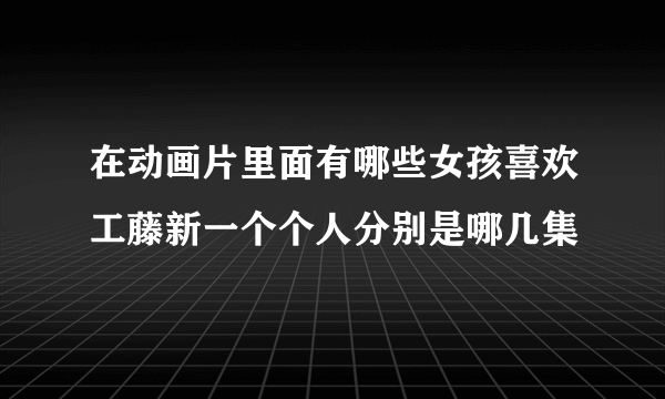 在动画片里面有哪些女孩喜欢工藤新一个个人分别是哪几集