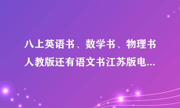 八上英语书、数学书、物理书人教版还有语文书江苏版电子版 急用！！！完成暑假作业！！！！