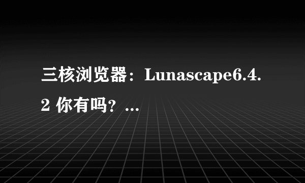 三核浏览器：Lunascape6.4.2 你有吗？ 我有！呵，那个爽啊！