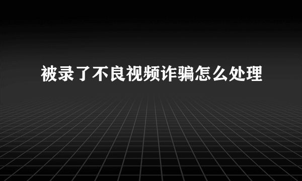 被录了不良视频诈骗怎么处理