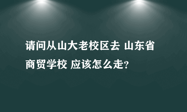 请问从山大老校区去 山东省商贸学校 应该怎么走？