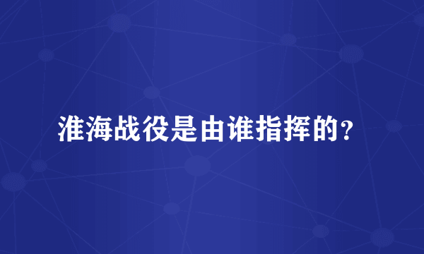 淮海战役是由谁指挥的？