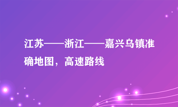 江苏——浙江——嘉兴乌镇准确地图，高速路线