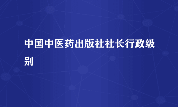 中国中医药出版社社长行政级别