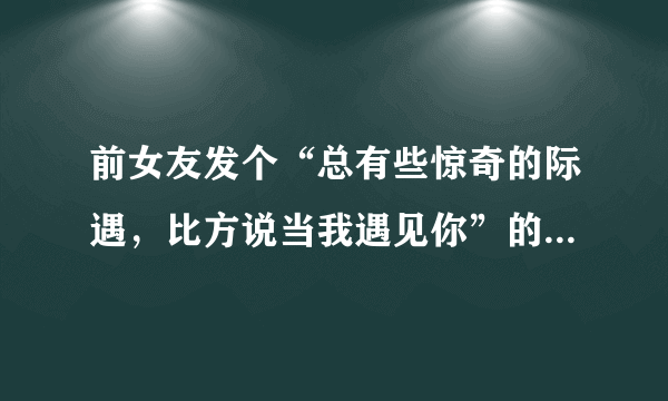 前女友发个“总有些惊奇的际遇，比方说当我遇见你”的朋友圈是什么意思？？有新欢了还是想和好了