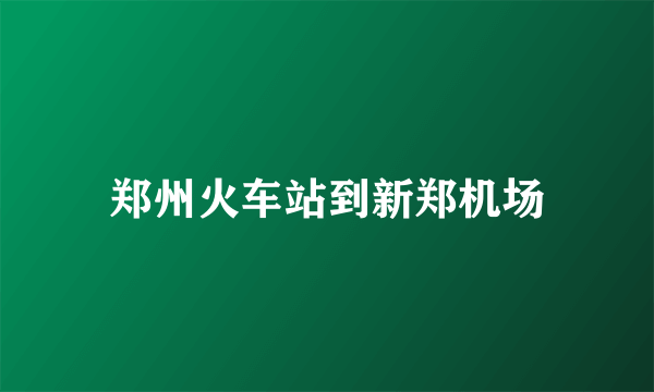 郑州火车站到新郑机场