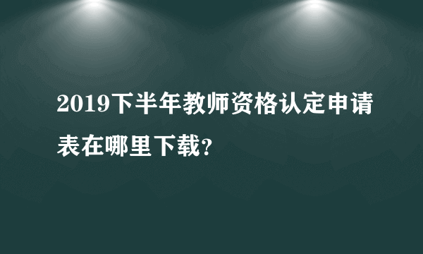 2019下半年教师资格认定申请表在哪里下载？