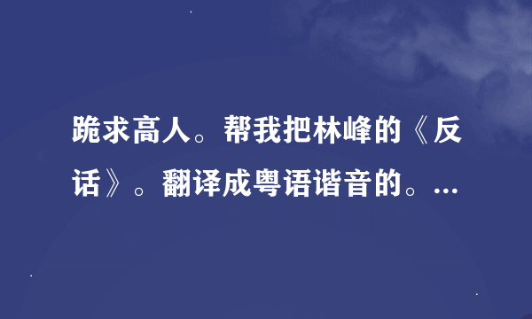 跪求高人。帮我把林峰的《反话》。翻译成粤语谐音的。要不然都不怎么会。