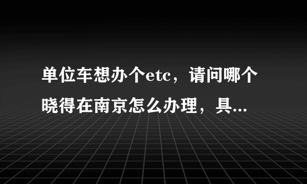 单位车想办个etc，请问哪个晓得在南京怎么办理，具体流程，还有费用是怎样的，或提供一个咨询电话，谢谢