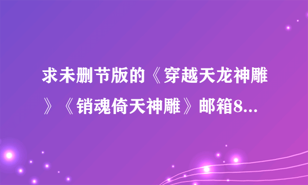 求未删节版的《穿越天龙神雕》《销魂倚天神雕》邮箱835959018@qq。com越完整越好，邮件注明有多少章