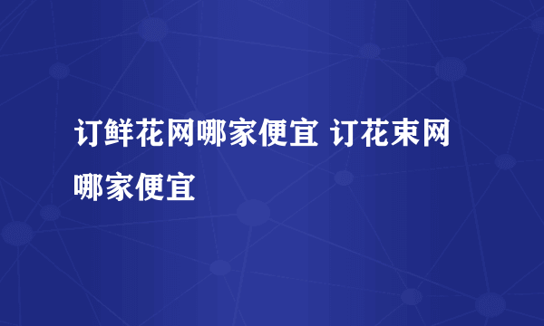 订鲜花网哪家便宜 订花束网哪家便宜