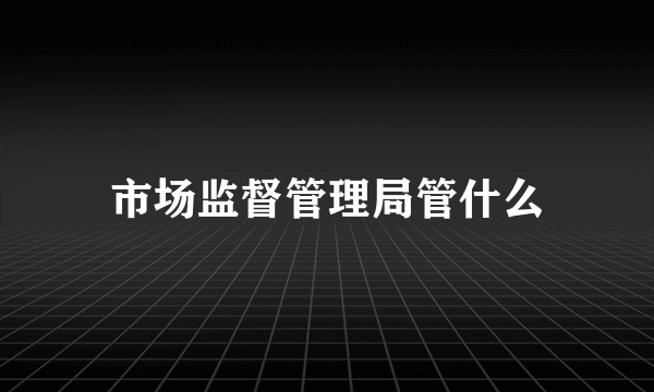市场监督管理局管什么