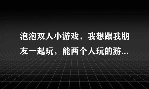 泡泡双人小游戏，我想跟我朋友一起玩，能两个人玩的游戏有哪些，在哪个网站能找到呢？