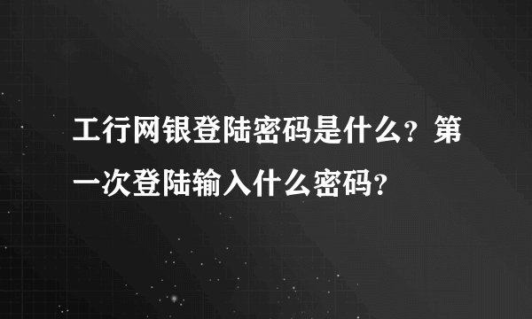 工行网银登陆密码是什么？第一次登陆输入什么密码？