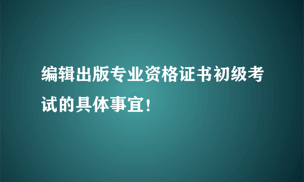 编辑出版专业资格证书初级考试的具体事宜！