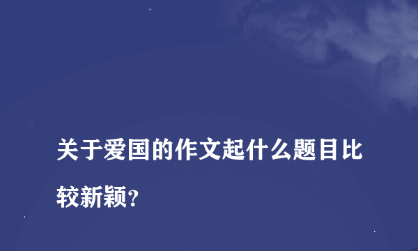 
关于爱国的作文起什么题目比较新颖？
