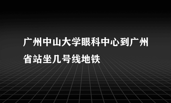 广州中山大学眼科中心到广州省站坐几号线地铁