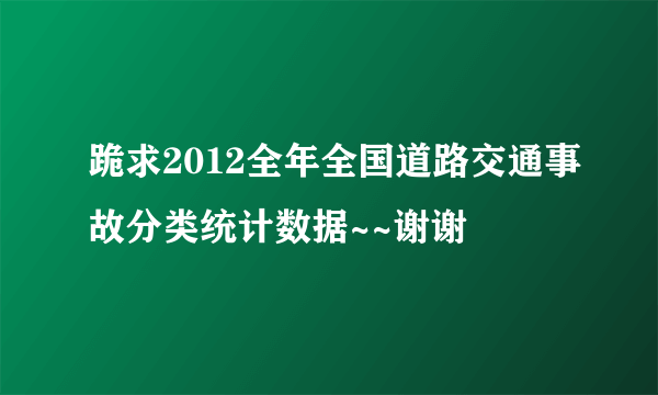 跪求2012全年全国道路交通事故分类统计数据~~谢谢