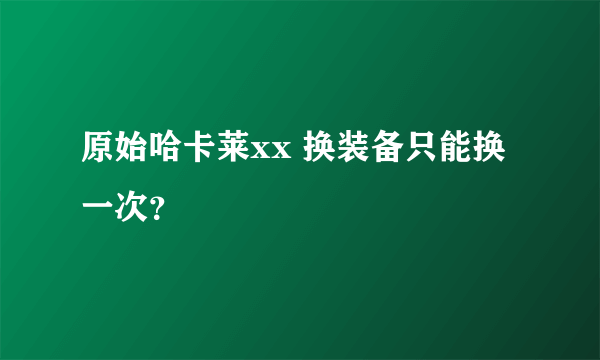 原始哈卡莱xx 换装备只能换一次？