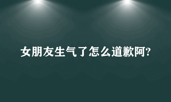 女朋友生气了怎么道歉阿?