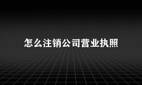 怎么注销公司营业执照