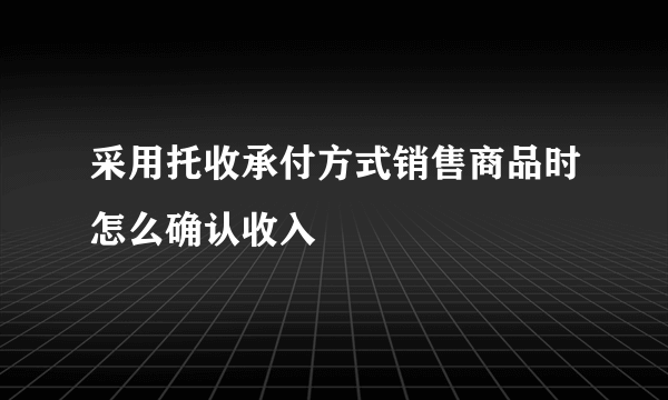 采用托收承付方式销售商品时怎么确认收入