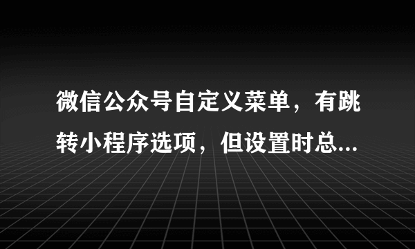 微信公众号自定义菜单，有跳转小程序选项，但设置时总提示请设置菜单内容，已经填了备用网址了还是不行