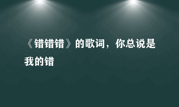 《错错错》的歌词，你总说是我的错