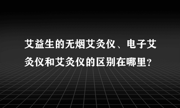 艾益生的无烟艾灸仪、电子艾灸仪和艾灸仪的区别在哪里？