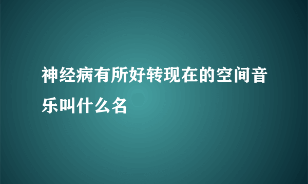 神经病有所好转现在的空间音乐叫什么名