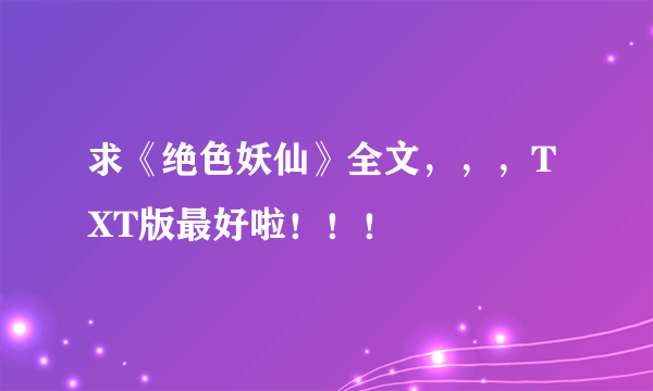 求《绝色妖仙》全文，，，TXT版最好啦！！！