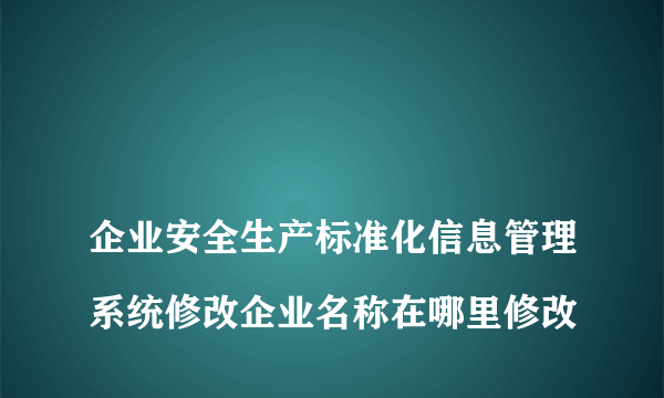 
企业安全生产标准化信息管理系统修改企业名称在哪里修改
