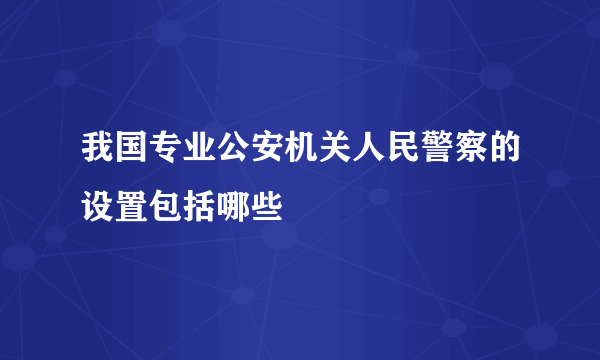 我国专业公安机关人民警察的设置包括哪些