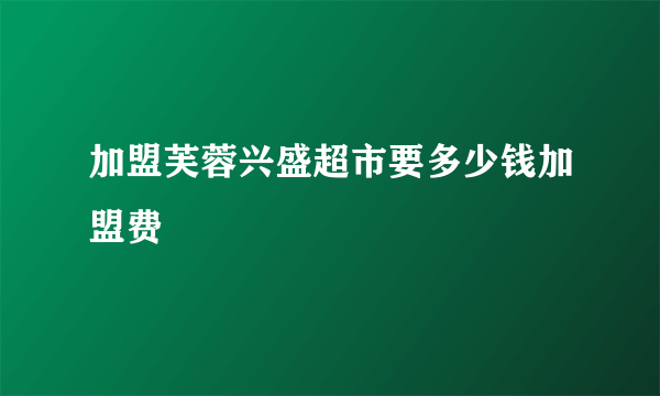 加盟芙蓉兴盛超市要多少钱加盟费