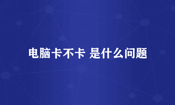 电脑卡不卡 是什么问题
