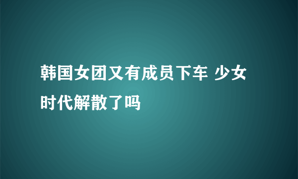 韩国女团又有成员下车 少女时代解散了吗
