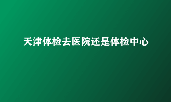 天津体检去医院还是体检中心