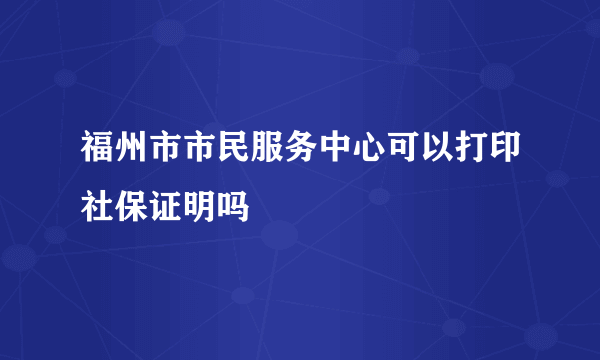 福州市市民服务中心可以打印社保证明吗