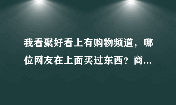 我看聚好看上有购物频道，哪位网友在上面买过东西？商品还行吗？