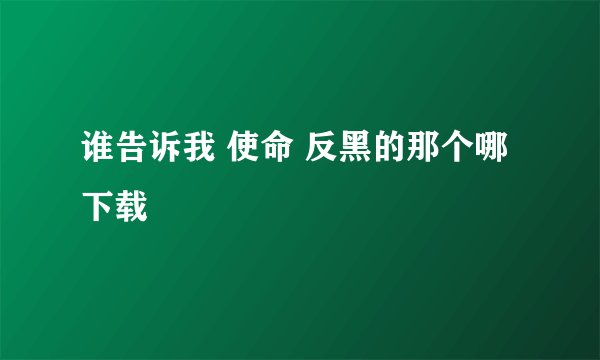 谁告诉我 使命 反黑的那个哪下载
