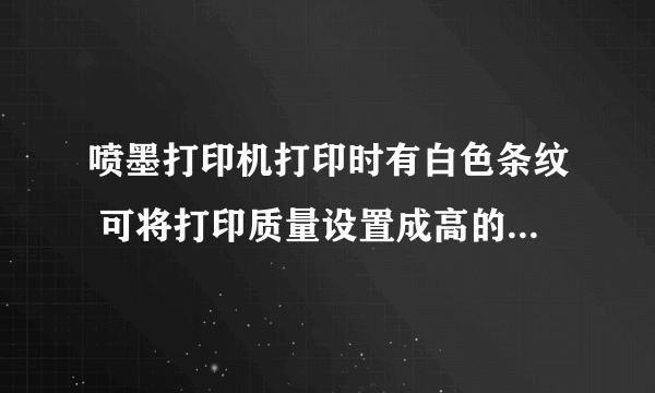 喷墨打印机打印时有白色条纹 可将打印质量设置成高的时候就没有了 这怎么办啊？ 谢谢