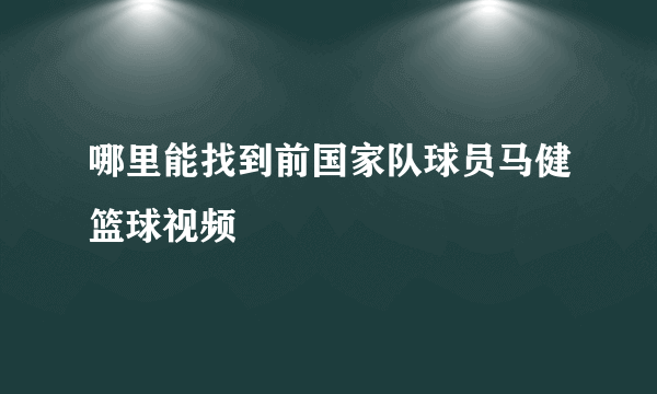 哪里能找到前国家队球员马健篮球视频