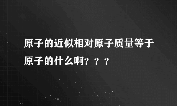原子的近似相对原子质量等于原子的什么啊？？？