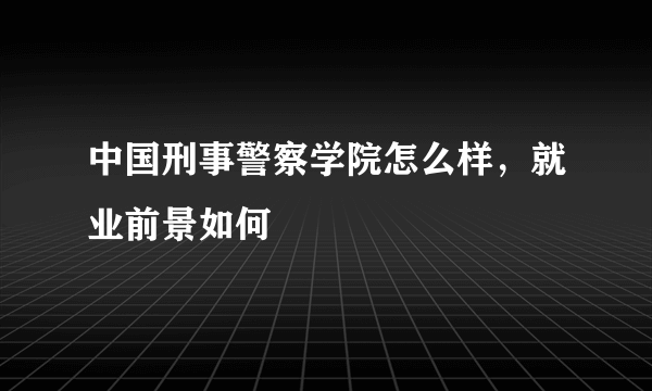 中国刑事警察学院怎么样，就业前景如何