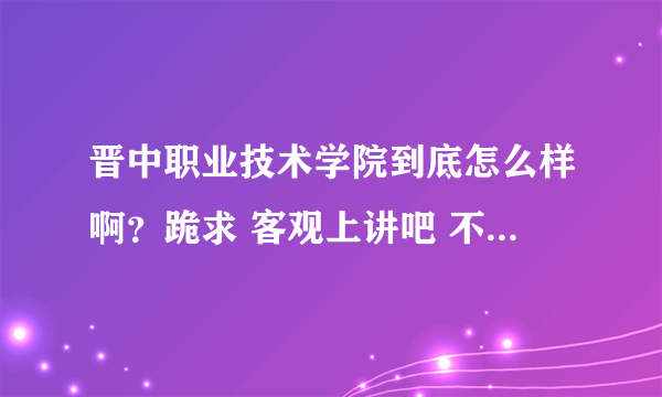 晋中职业技术学院到底怎么样啊？跪求 客观上讲吧 不要老师的和激进主义者的