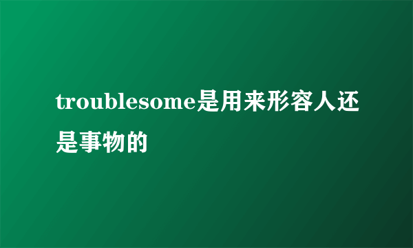 troublesome是用来形容人还是事物的